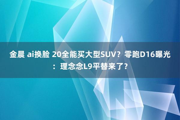 金晨 ai换脸 20全能买大型SUV？零跑D16曝光：理念念L9平替来了？