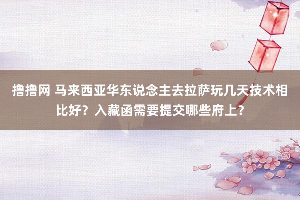 撸撸网 马来西亚华东说念主去拉萨玩几天技术相比好？入藏函需要提交哪些府上？