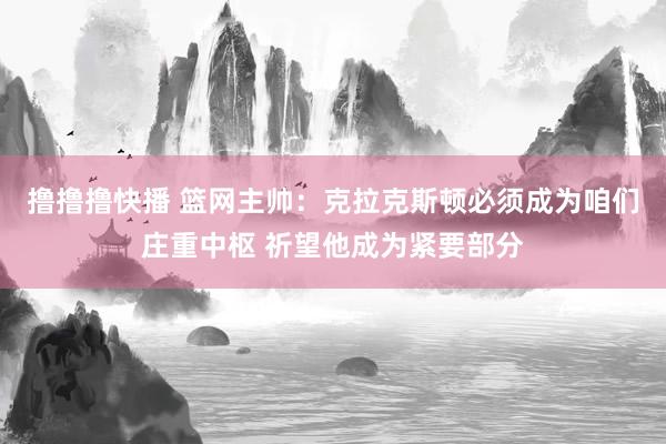 撸撸撸快播 篮网主帅：克拉克斯顿必须成为咱们庄重中枢 祈望他成为紧要部分