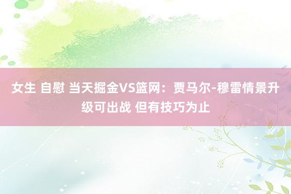 女生 自慰 当天掘金VS篮网：贾马尔-穆雷情景升级可出战 但有技巧为止