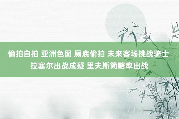 偷拍自拍 亚洲色图 厕底偷拍 未来客场挑战骑士 拉塞尔出战成疑 里夫斯简略率出战