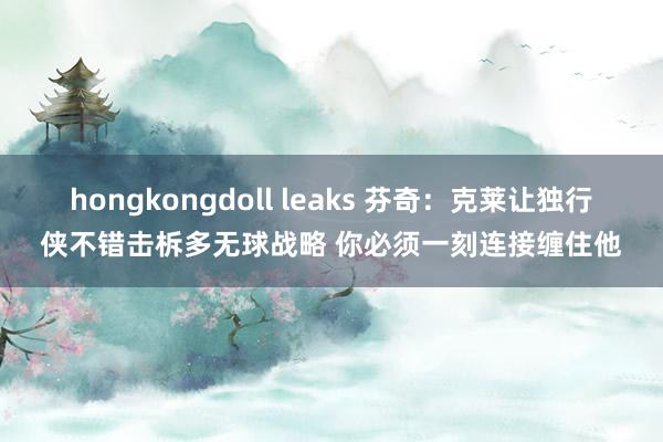 hongkongdoll leaks 芬奇：克莱让独行侠不错击柝多无球战略 你必须一刻连接缠住他