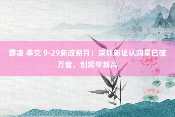 霸凌 拳交 9·29新政朔月：深圳新址认购量已破万套，创频年新高