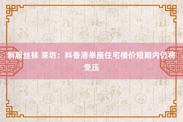 制服丝袜 莱坊：料香港举座住宅楼价短期内仍将受压