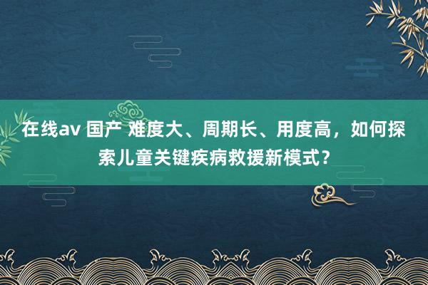 在线av 国产 难度大、周期长、用度高，如何探索儿童关键疾病救援新模式？