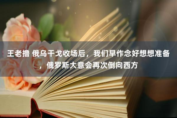 王老撸 俄乌干戈收场后，我们早作念好想想准备，俄罗斯大意会再次倒向西方