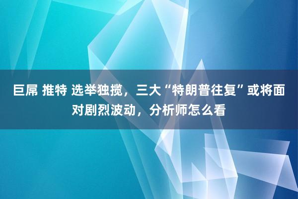 巨屌 推特 选举独揽，三大“特朗普往复”或将面对剧烈波动，分析师怎么看