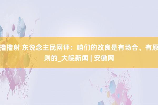 撸撸射 东说念主民网评：咱们的改良是有场合、有原则的_大皖新闻 | 安徽网