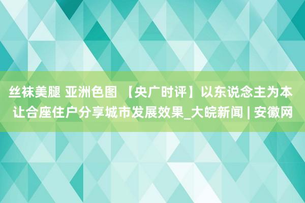 丝袜美腿 亚洲色图 【央广时评】以东说念主为本 让合座住户分享城市发展效果_大皖新闻 | 安徽网