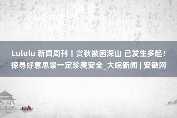 Lululu 新闻周刊丨赏秋被困深山 已发生多起！探寻好意思景一定珍藏安全_大皖新闻 | 安徽网