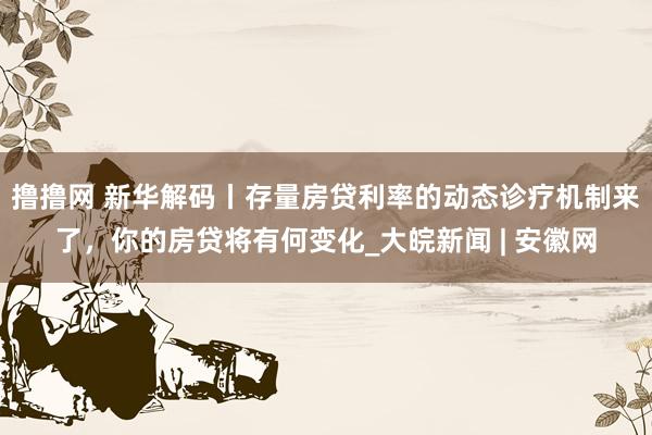 撸撸网 新华解码丨存量房贷利率的动态诊疗机制来了，你的房贷将有何变化_大皖新闻 | 安徽网