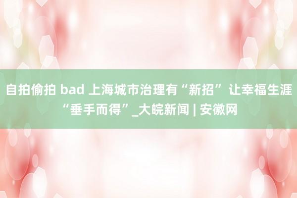 自拍偷拍 bad 上海城市治理有“新招” 让幸福生涯“垂手而得”_大皖新闻 | 安徽网