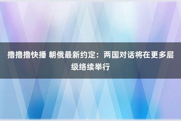 撸撸撸快播 朝俄最新约定：两国对话将在更多层级络续举行