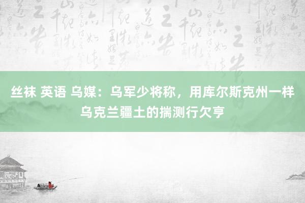 丝袜 英语 乌媒：乌军少将称，用库尔斯克州一样乌克兰疆土的揣测行欠亨