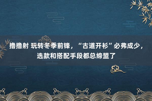 撸撸射 玩转冬季前锋，“古道开衫”必弗成少，选款和搭配手段都总缔盟了