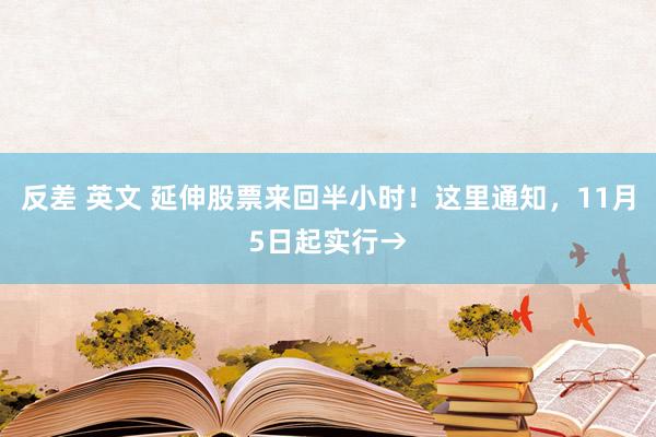 反差 英文 延伸股票来回半小时！这里通知，11月5日起实行→