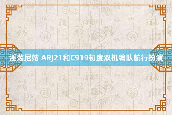 淫荡尼姑 ARJ21和C919初度双机编队航行扮演