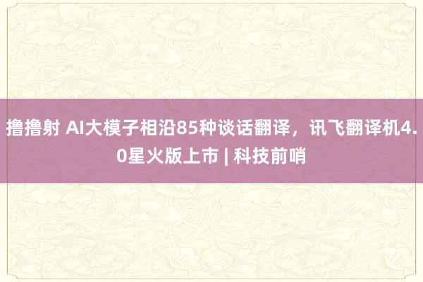 撸撸射 AI大模子相沿85种谈话翻译，讯飞翻译机4.0星火版上市 | 科技前哨