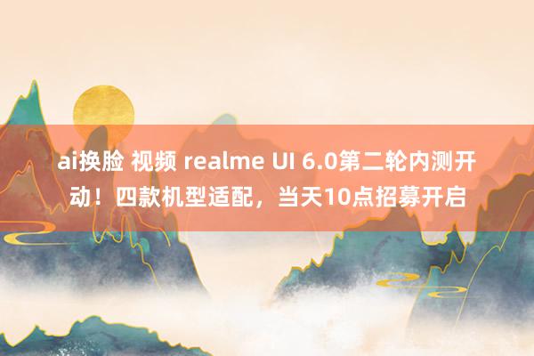 ai换脸 视频 realme UI 6.0第二轮内测开动！四款机型适配，当天10点招募开启