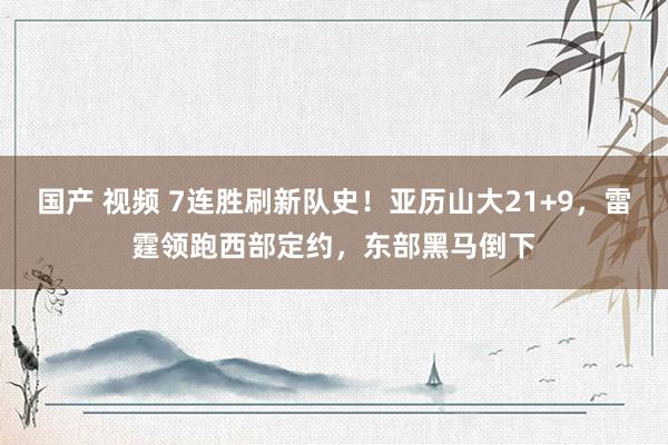 国产 视频 7连胜刷新队史！亚历山大21+9，雷霆领跑西部定约，东部黑马倒下