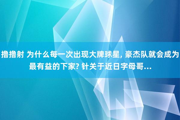 撸撸射 为什么每一次出现大牌球星， 豪杰队就会成为最有益的下家? 针关于近日字母哥...