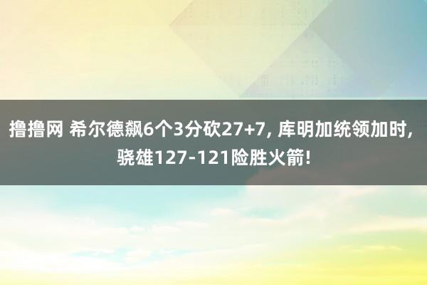 撸撸网 希尔德飙6个3分砍27+7， 库明加统领加时， 骁雄127-121险胜火箭!