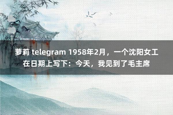 萝莉 telegram 1958年2月，一个沈阳女工在日期上写下：今天，我见到了毛主席