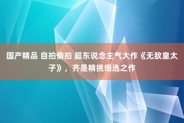 国产精品 自拍偷拍 超东说念主气大作《无敌皇太子》，齐是精挑细选之作