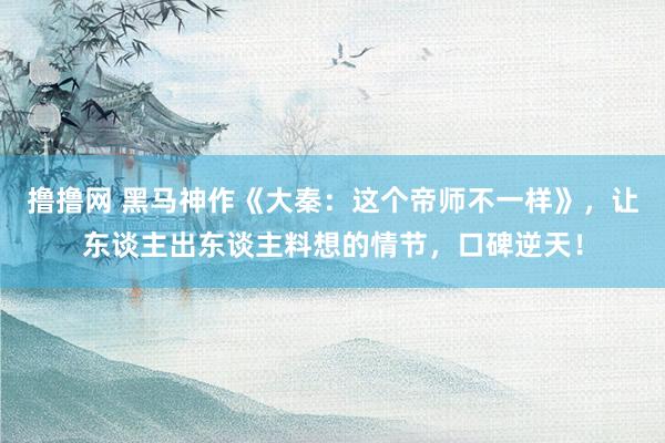 撸撸网 黑马神作《大秦：这个帝师不一样》，让东谈主出东谈主料想的情节，口碑逆天！