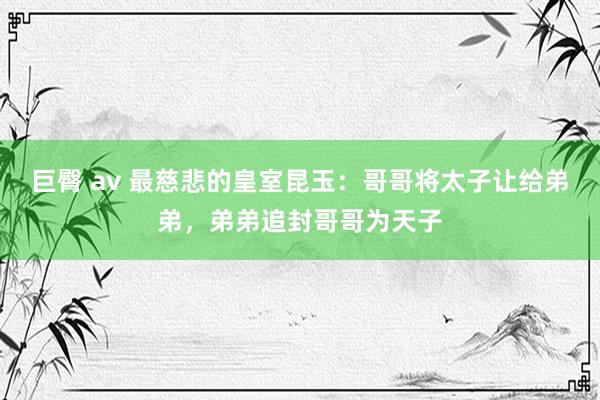 巨臀 av 最慈悲的皇室昆玉：哥哥将太子让给弟弟，弟弟追封哥哥为天子