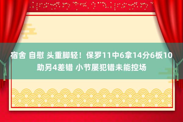 宿舍 自慰 头重脚轻！保罗11中6拿14分6板10助另4差错 小节屡犯错未能控场