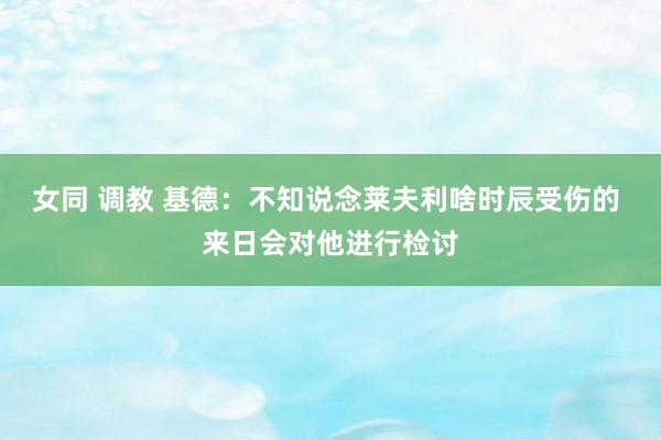 女同 调教 基德：不知说念莱夫利啥时辰受伤的 来日会对他进行检讨