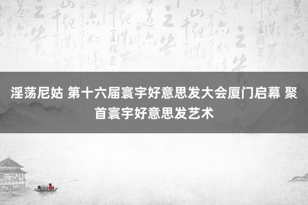 淫荡尼姑 第十六届寰宇好意思发大会厦门启幕 聚首寰宇好意思发艺术