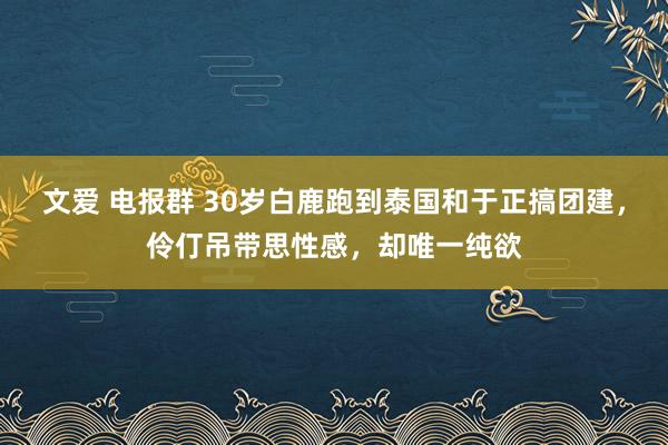 文爱 电报群 30岁白鹿跑到泰国和于正搞团建，伶仃吊带思性感，却唯一纯欲