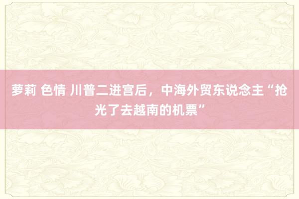 萝莉 色情 川普二进宫后，中海外贸东说念主“抢光了去越南的机