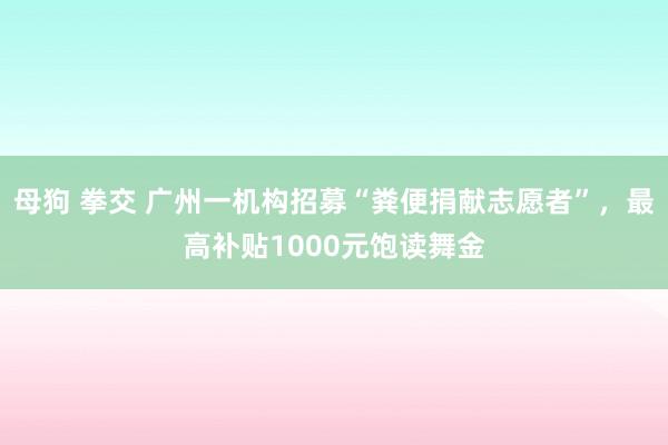 母狗 拳交 广州一机构招募“粪便捐献志愿者”，最高补贴100