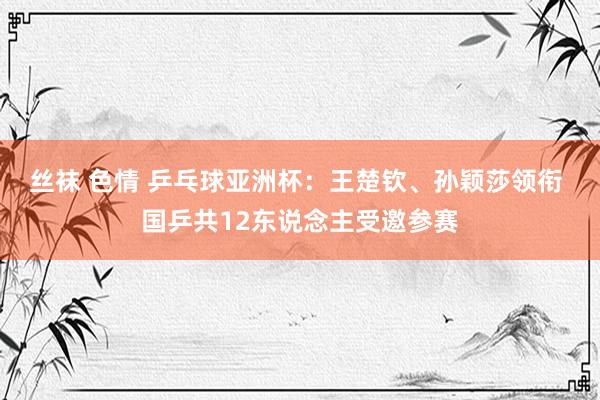 丝袜 色情 乒乓球亚洲杯：王楚钦、孙颖莎领衔 国乒共12东说念主受邀参赛