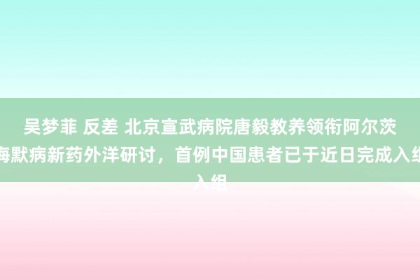 吴梦菲 反差 北京宣武病院唐毅教养领衔阿尔茨海默病新药外洋研讨，首例中国患者已于近日完成入组