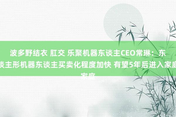 波多野结衣 肛交 乐聚机器东谈主CEO常琳：东谈主形机器东谈主买卖化程度加快 有望5年后进入家庭