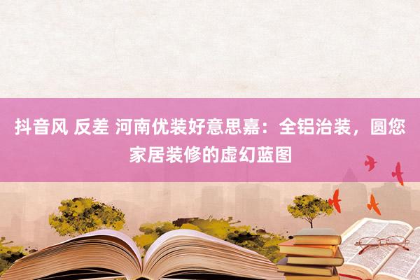 抖音风 反差 河南优装好意思嘉：全铝治装，圆您家居装修的虚幻蓝图