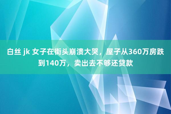 白丝 jk 女子在街头崩溃大哭，屋子从360万房跌到140万，卖出去不够还贷款