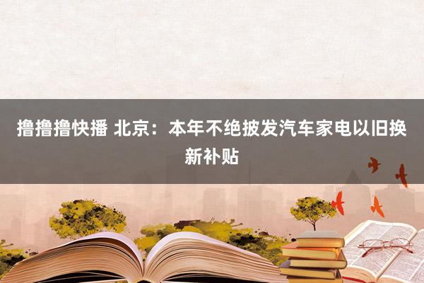 撸撸撸快播 北京：本年不绝披发汽车家电以旧换新补贴