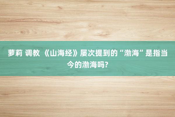 萝莉 调教 《山海经》屡次提到的“渤海”是指当今的渤海吗?