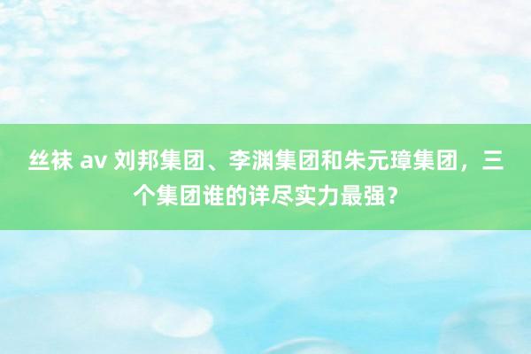 丝袜 av 刘邦集团、李渊集团和朱元璋集团，三个集团谁的详尽实力最强？