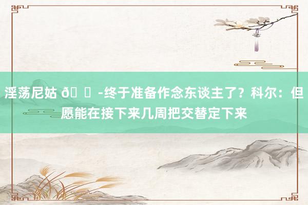 淫荡尼姑 😭终于准备作念东谈主了？科尔：但愿能在接下来几周把交替定下来