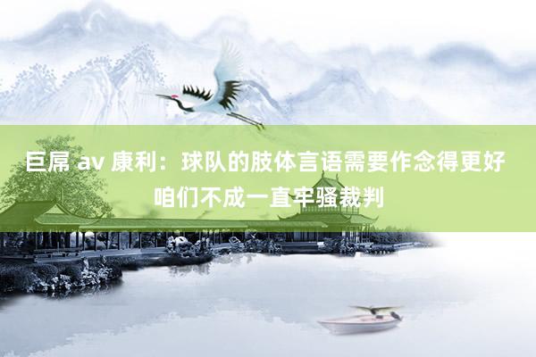 巨屌 av 康利：球队的肢体言语需要作念得更好 咱们不成一直牢骚裁判