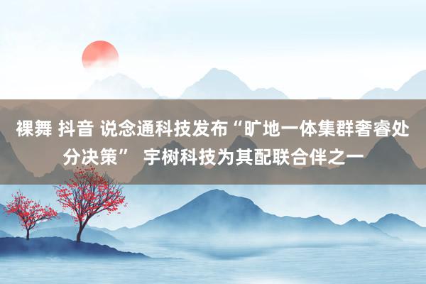 裸舞 抖音 说念通科技发布“旷地一体集群奢睿处分决策”  宇树科技为其配联合伴之一