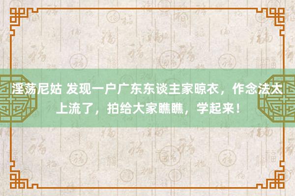 淫荡尼姑 发现一户广东东谈主家晾衣，作念法太上流了，拍给大家瞧瞧，学起来！