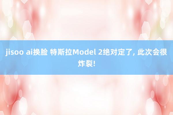 jisoo ai换脸 特斯拉Model 2绝对定了， 此次会很炸裂!