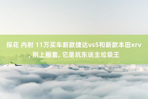 探花 内射 11万买车新款捷达vs5和新款本田xrv， 别上圈套， 它是坑东谈主垃圾王